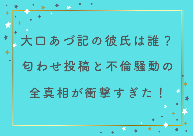 大口あづ記の彼氏は誰？匂わせ投稿と不倫騒動の全真相が衝撃すぎた！