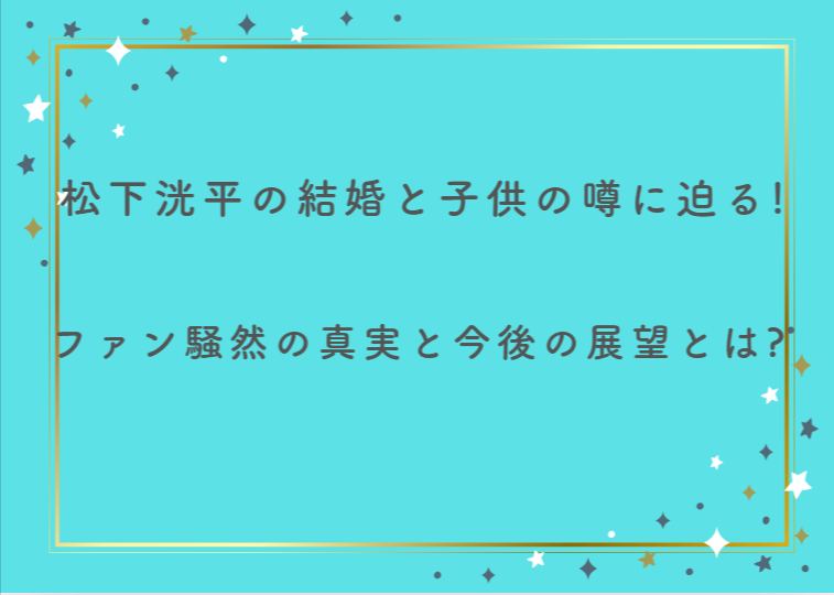 松下洸平の結婚と子供の噂に迫る！ファン騒然の真実と今後の展望とは？