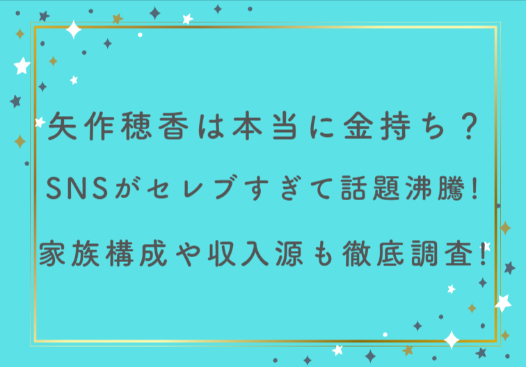矢作穂香は本当に金持ち？SNSがセレブすぎて話題沸騰！家族構成や収入源も徹底調査！