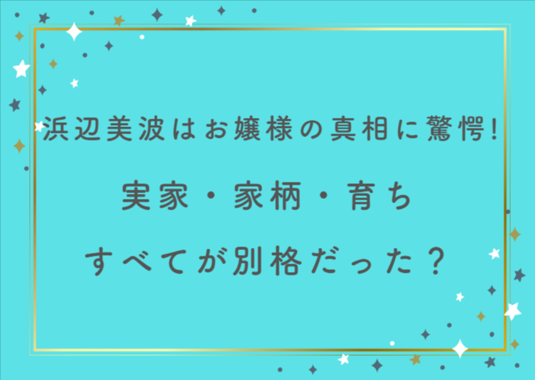 浜辺美波はお嬢様の真相に驚愕！実家・家柄・育ちすべてが別格だった？