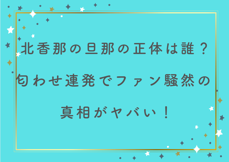 北香那の旦那の正体は誰？匂わせ連発でファン騒然の真相がヤバい！
