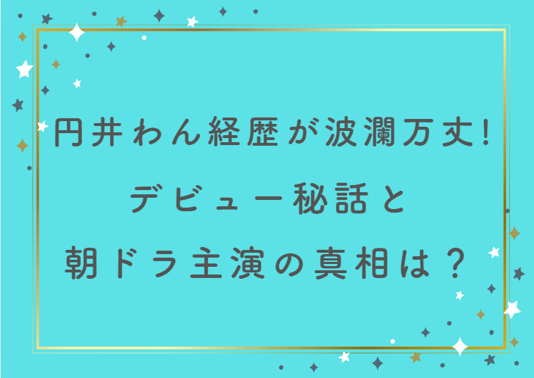 円井わん経歴が波瀾万丈すぎる！デビュー秘話と朝ドラ主演の真相は？