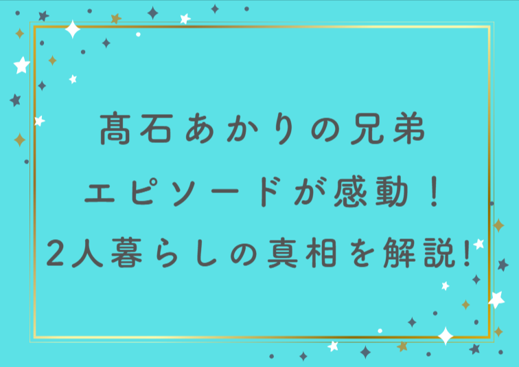 髙石あかりの兄弟エピソードが感動！2人暮らしの真相を徹底解説！