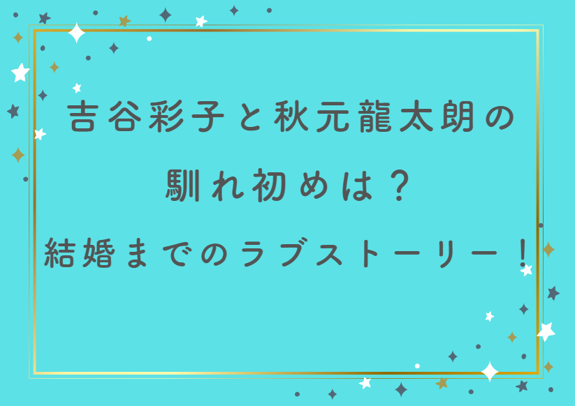 吉谷彩子と秋元龍太朗の馴れ初めは？牛丼デートから結婚までの自然体ラブストーリー！