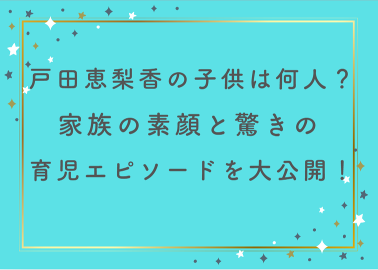 戸田恵梨香の子供は何人？家族の素顔と驚きの育児エピソードを大公開！