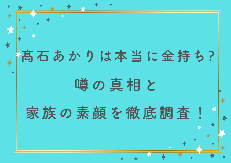 髙石あかりは本当に金持ち？噂の真相と家族の素顔を徹底調査！
