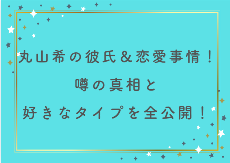 丸山希の彼氏＆恋愛事情まとめ！噂の真相と好きなタイプを全公開！